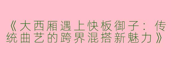 《大西厢遇上快板御子：传统曲艺的跨界混搭新魅力》