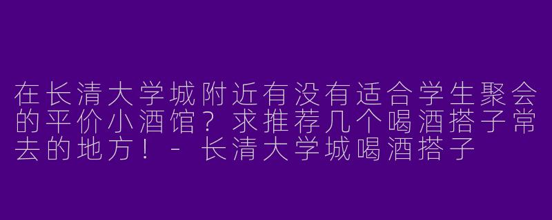 在长清大学城附近有没有适合学生聚会的平价小酒馆？求推荐几个喝酒搭子常去的地方！-长清大学城喝酒搭子