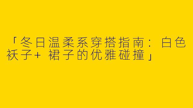 「冬日温柔系穿搭指南：白色袄子+裙子的优雅碰撞」