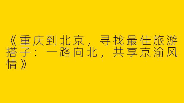 《重庆到北京，寻找最佳旅游搭子：一路向北，共享京渝风情》