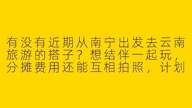 有没有近期从南宁出发去云南旅游的搭子？想结伴一起玩，分摊费用还能互相拍照，计划去大理、丽江、香格里拉，时间灵活可商量！