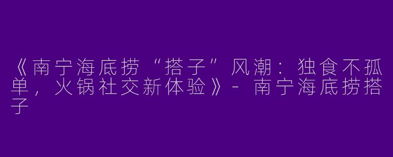 《南宁海底捞“搭子”风潮：独食不孤单，火锅社交新体验》-南宁海底捞搭子