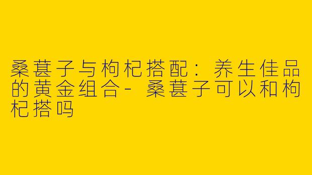 桑葚子与枸杞搭配：养生佳品的黄金组合-桑葚子可以和枸杞搭吗