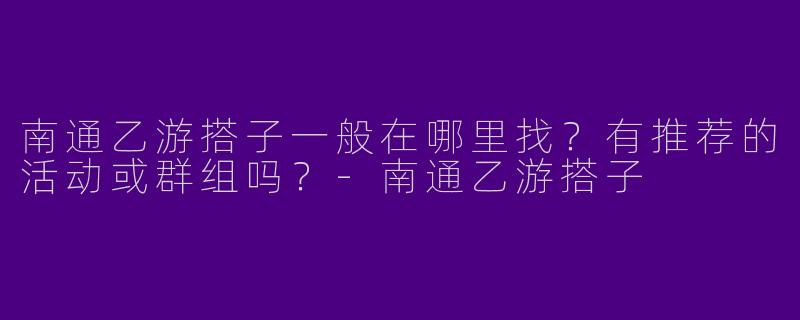 南通乙游搭子一般在哪里找？有推荐的活动或群组吗？-南通乙游搭子