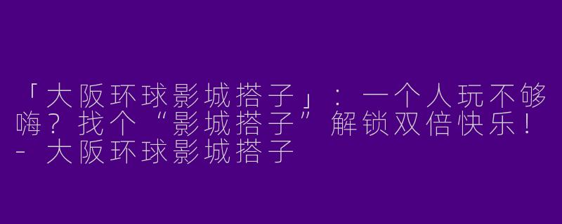 「大阪环球影城搭子」：一个人玩不够嗨？找个“影城搭子”解锁双倍快乐！-大阪环球影城搭子