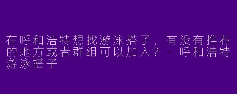 在呼和浩特想找游泳搭子，有没有推荐的地方或者群组可以加入？-呼和浩特游泳搭子