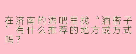 在济南的酒吧里找“酒搭子”有什么推荐的地方或方式吗？