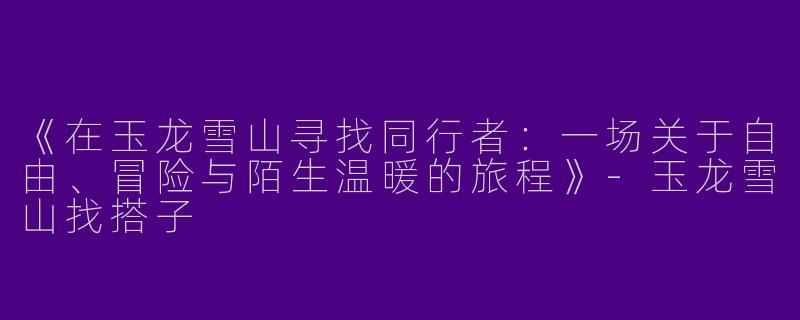 《在玉龙雪山寻找同行者：一场关于自由、冒险与陌生温暖的旅程》-玉龙雪山找搭子