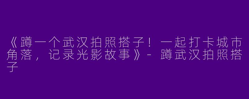 《蹲一个武汉拍照搭子！一起打卡城市角落，记录光影故事》-蹲武汉拍照搭子