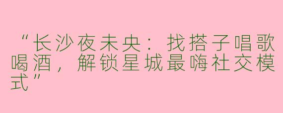 “长沙夜未央：找搭子唱歌喝酒，解锁星城最嗨社交模式”