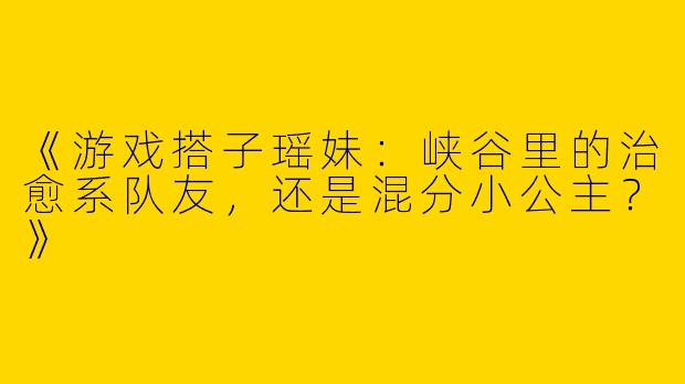 《游戏搭子瑶妹：峡谷里的治愈系队友，还是混分小公主？》