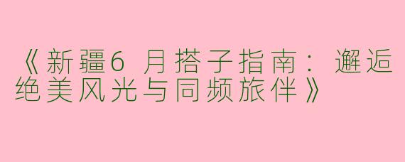 《新疆6月搭子指南：邂逅绝美风光与同频旅伴》
