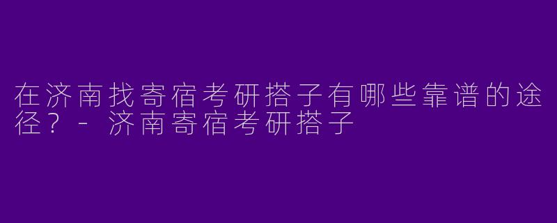 在济南找寄宿考研搭子有哪些靠谱的途径？-济南寄宿考研搭子