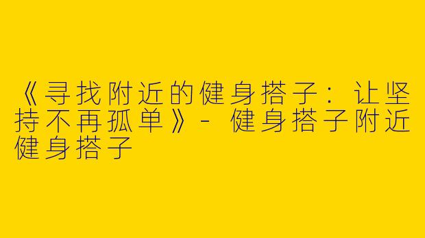 《寻找附近的健身搭子：让坚持不再孤单》-健身搭子附近健身搭子