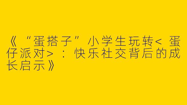 《“蛋搭子”小学生玩转<蛋仔派对>：快乐社交背后的成长启示》