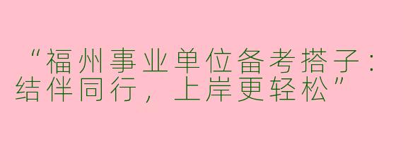 “福州事业单位备考搭子：结伴同行，上岸更轻松”