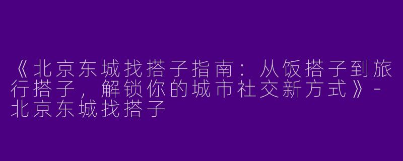 《北京东城找搭子指南：从饭搭子到旅行搭子，解锁你的城市社交新方式》-北京东城找搭子