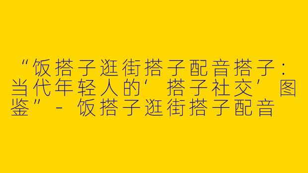 “饭搭子逛街搭子配音搭子：当代年轻人的‘搭子社交’图鉴”-饭搭子逛街搭子配音