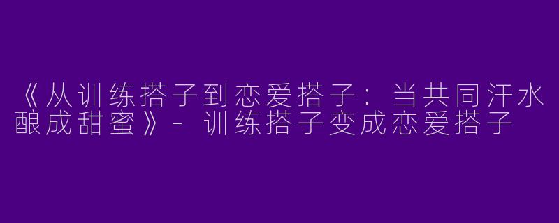 《从训练搭子到恋爱搭子：当共同汗水酿成甜蜜》-训练搭子变成恋爱搭子