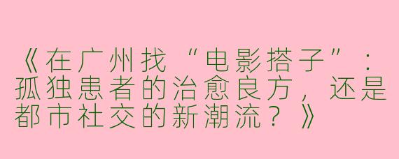 《在广州找“电影搭子”：孤独患者的治愈良方，还是都市社交的新潮流？》