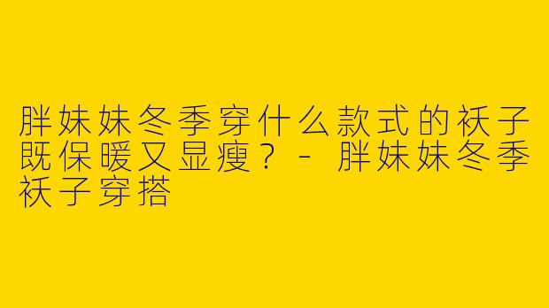 胖妹妹冬季穿什么款式的袄子既保暖又显瘦？-胖妹妹冬季袄子穿搭