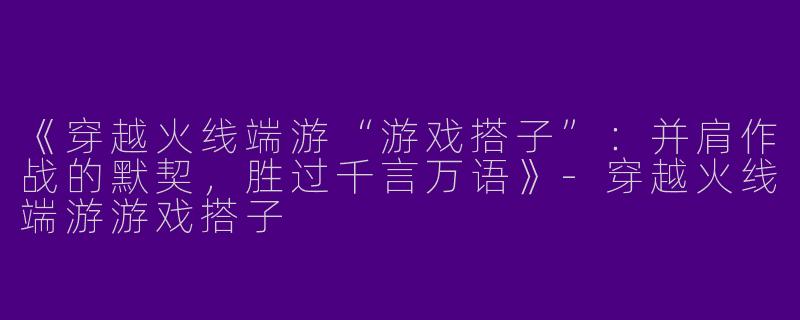 《穿越火线端游“游戏搭子”：并肩作战的默契，胜过千言万语》-穿越火线端游游戏搭子