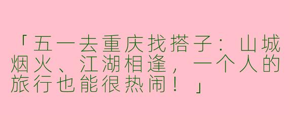 「五一去重庆找搭子：山城烟火、江湖相逢，一个人的旅行也能很热闹！」