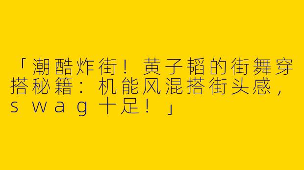 「潮酷炸街！黄子韬的街舞穿搭秘籍：机能风混搭街头感，swag十足！」