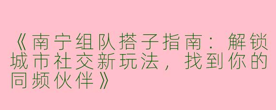 《南宁组队搭子指南：解锁城市社交新玩法，找到你的同频伙伴》