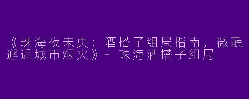 《珠海夜未央：酒搭子组局指南，微醺邂逅城市烟火》-珠海酒搭子组局