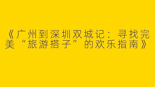 《广州到深圳双城记：寻找完美“旅游搭子”的欢乐指南》