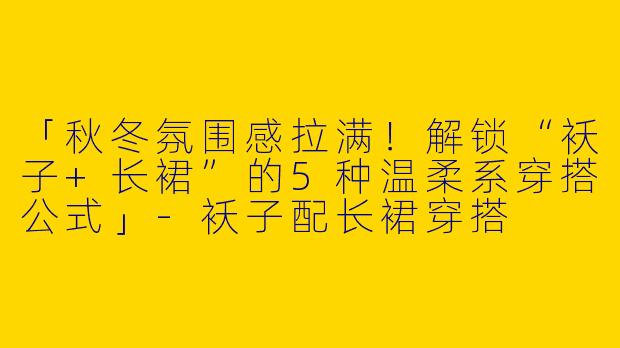 「秋冬氛围感拉满！解锁“袄子+长裙”的5种温柔系穿搭公式」-袄子配长裙穿搭