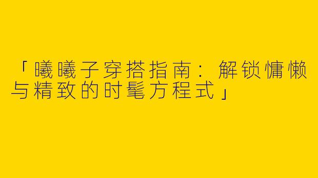 「曦曦子穿搭指南：解锁慵懒与精致的时髦方程式」