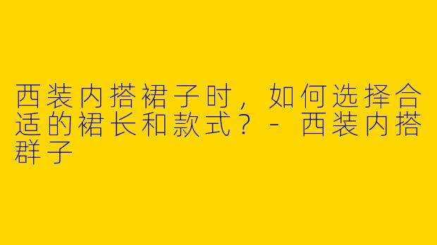 西装内搭裙子时，如何选择合适的裙长和款式？-西装内搭群子