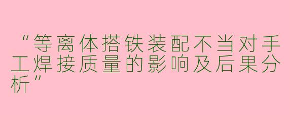 “等离体搭铁装配不当对手工焊接质量的影响及后果分析”