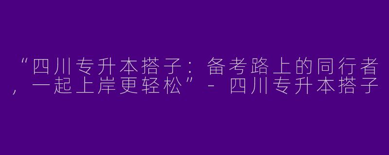 “四川专升本搭子：备考路上的同行者，一起上岸更轻松”