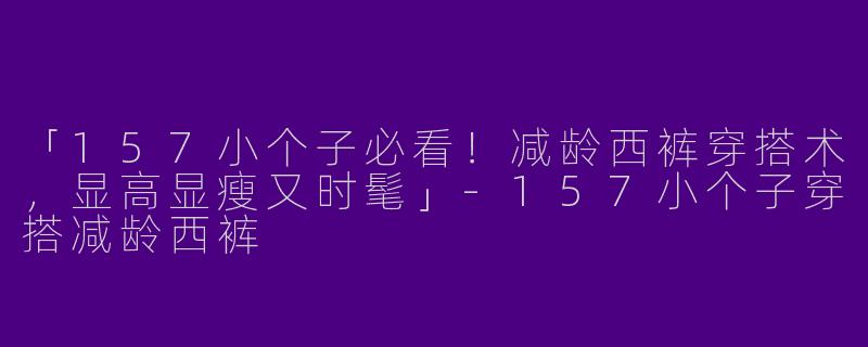 「157小个子必看！减龄西裤穿搭术，显高显瘦又时髦」-157小个子穿搭减龄西裤