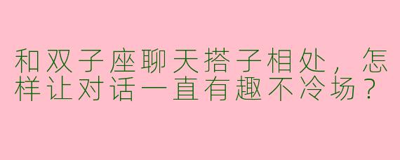 和双子座聊天搭子相处，怎样让对话一直有趣不冷场？