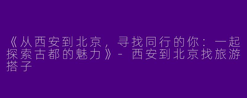 《从西安到北京，寻找同行的你：一起探索古都的魅力》-西安到北京找旅游搭子