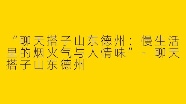“聊天搭子山东德州：慢生活里的烟火气与人情味”-聊天搭子山东德州