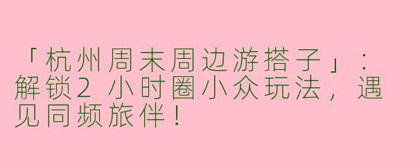 「杭州周末周边游搭子」：解锁2小时圈小众玩法，遇见同频旅伴！