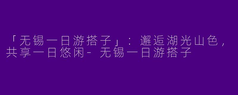 「无锡一日游搭子」：邂逅湖光山色，共享一日悠闲-无锡一日游搭子