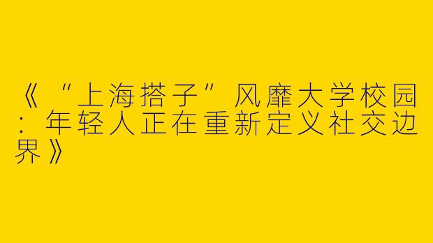 《“上海搭子”风靡大学校园：年轻人正在重新定义社交边界》