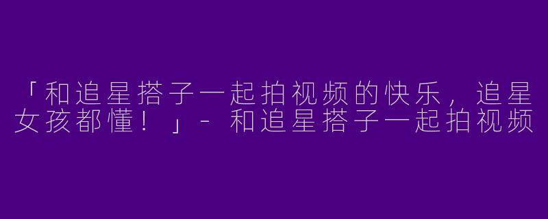 「和追星搭子一起拍视频的快乐，追星女孩都懂！」-和追星搭子一起拍视频