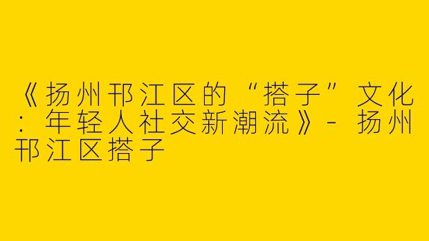《扬州邗江区的“搭子”文化：年轻人社交新潮流》-扬州邗江区搭子