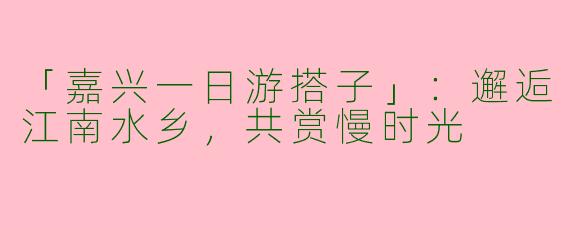 「嘉兴一日游搭子」：邂逅江南水乡，共赏慢时光