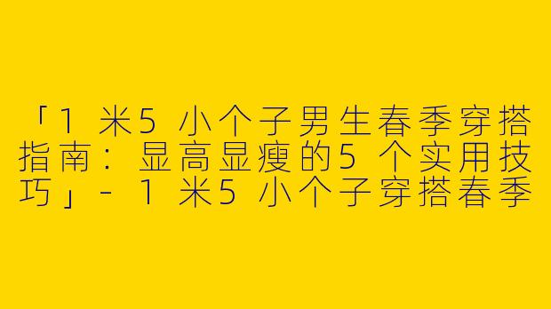 「1米5小个子男生春季穿搭指南：显高显瘦的5个实用技巧」-1米5小个子穿搭春季男