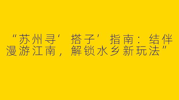 “苏州寻‘搭子’指南：结伴漫游江南，解锁水乡新玩法”