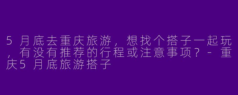 5月底去重庆旅游，想找个搭子一起玩，有没有推荐的行程或注意事项？-重庆5月底旅游搭子