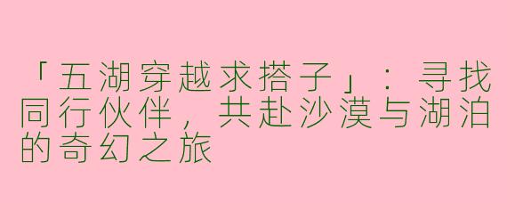 「五湖穿越求搭子」：寻找同行伙伴，共赴沙漠与湖泊的奇幻之旅